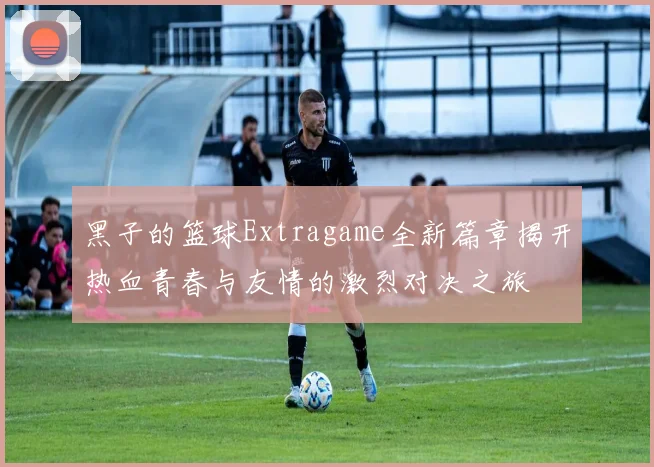 黑子的篮球Extragame全新篇章揭开热血青春与友情的激烈对决之旅